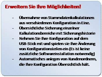 Abgerundetes Rechteck: Erweitern Sie Ihre Möglichkeiten!
- Übernahme von Stammdatenkalkulationen aus verschiedenen Konfiguration in Eine.
- Übersichtliche Sicherung einzelner Kalkulationsbereiche mit Sicherungshistorie
- Nehmen Sie Ihre Konfiguration auf dem USB-Stick mit und spielen sie Ihre Änderung von Konfigurationsteilen ein (Es ist keine zusätzliche Softwareinstallation notwendig)
- Automatisches anlegen von Kundenordnern, die Ihre Konfiguration Übersichtlich hält.